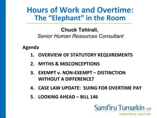 Hours of Work and Overtime:
The “Elephant” in the Room
Agenda
1. OVERVIEW OF STATUTORY REQUIREMENTS
2. MYTHS & MISCONCEPTIONS
3. EXEMPT v. NON-EXEMPT – DISTINCTION
WITHOUT A DIFFERENCE?
4. CASE LAW UPDATE: SUING FOR OVERTIME PAY
5. LOOKING AHEAD – BILL 146
Chuck Tahirali,
Senior Human Resources Consultant
 