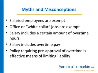 Myths and Misconceptions
• Salaried employees are exempt
• Office or “white collar” jobs are exempt
• Salary includes a certain amount of overtime
hours
• Salary includes overtime pay
• Policy requiring pre-approval of overtime is
effective means of limiting liability
 