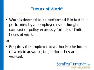 “Hours of Work”
• Work is deemed to be performed if in fact it is
performed by an employee even though a
contract or policy expressly forbids or limits
hours of work;
or
• Requires the employer to authorize the hours
of work in advance, i.e., before they are
worked.
 
