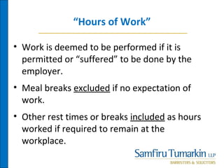 “Hours of Work”
• Work is deemed to be performed if it is
permitted or “suffered” to be done by the
employer.
• Meal breaks excluded if no expectation of
work.
• Other rest times or breaks included as hours
worked if required to remain at the
workplace.
 
