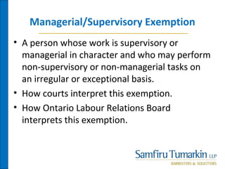 Managerial/Supervisory Exemption
• A person whose work is supervisory or
managerial in character and who may perform
non-supervisory or non-managerial tasks on
an irregular or exceptional basis.
• How courts interpret this exemption.
• How Ontario Labour Relations Board
interprets this exemption.
 
