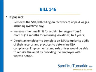 BILL 146
• If passed:
– Removes the $10,000 ceiling on recovery of unpaid wages,
including overtime pay;
– Increases the time limit for a claim for wages from 6
months (12 months for recurring violations) to 2 years;
– Directs an employer to complete an ESA compliance audit
of their records and practices to determine ESA
compliance. Employment standards officer would be able
to require the audit by providing the employer with
written notice.
 