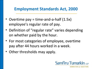 Employment Standards Act, 2000
• Overtime pay = time-and-a-half (1.5x)
employee’s regular rate of pay.
• Definition of “regular rate” varies depending
on whether paid by the hour.
• For most categories of employee, overtime
pay after 44 hours worked in a week.
• Other thresholds may apply.
 