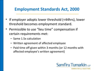 Employment Standards Act, 2000
• If employer adopts lower threshold (<44hrs), lower
threshold becomes employment standard.
• Permissible to use “lieu time” compensation if
certain requirements met:
– Same 1.5x calculation
– Written agreement of affected employee
– Paid time off given within 3 months (or 12 months with
affected employee’s written agreement)
 