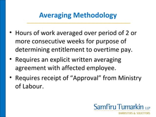 Averaging Methodology
• Hours of work averaged over period of 2 or
more consecutive weeks for purpose of
determining entitlement to overtime pay.
• Requires an explicit written averaging
agreement with affected employee.
• Requires receipt of “Approval” from Ministry
of Labour.
 
