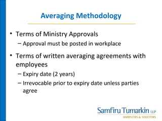 Averaging Methodology
• Terms of Ministry Approvals
– Approval must be posted in workplace
• Terms of written averaging agreements with
employees
– Expiry date (2 years)
– Irrevocable prior to expiry date unless parties
agree
 
