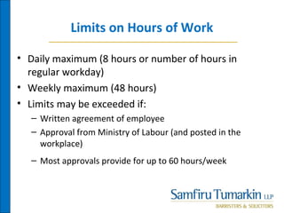 Limits on Hours of Work
• Daily maximum (8 hours or number of hours in
regular workday)
• Weekly maximum (48 hours)
• Limits may be exceeded if:
– Written agreement of employee
– Approval from Ministry of Labour (and posted in the
workplace)
– Most approvals provide for up to 60 hours/week
 