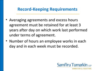 Record-Keeping Requirements
• Averaging agreements and excess hours
agreement must be retained for at least 3
years after day on which work last performed
under terms of agreement.
• Number of hours an employee works in each
day and in each week must be recorded.
 