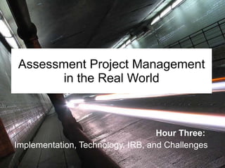 Assessment Project Management in the Real World Hour Three:   Implementation, Technology, IRB, and Challenges 