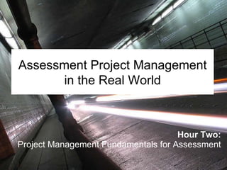 Hour Two: Project Management Fundamentals for Assessment Assessment Project Management in the Real World 