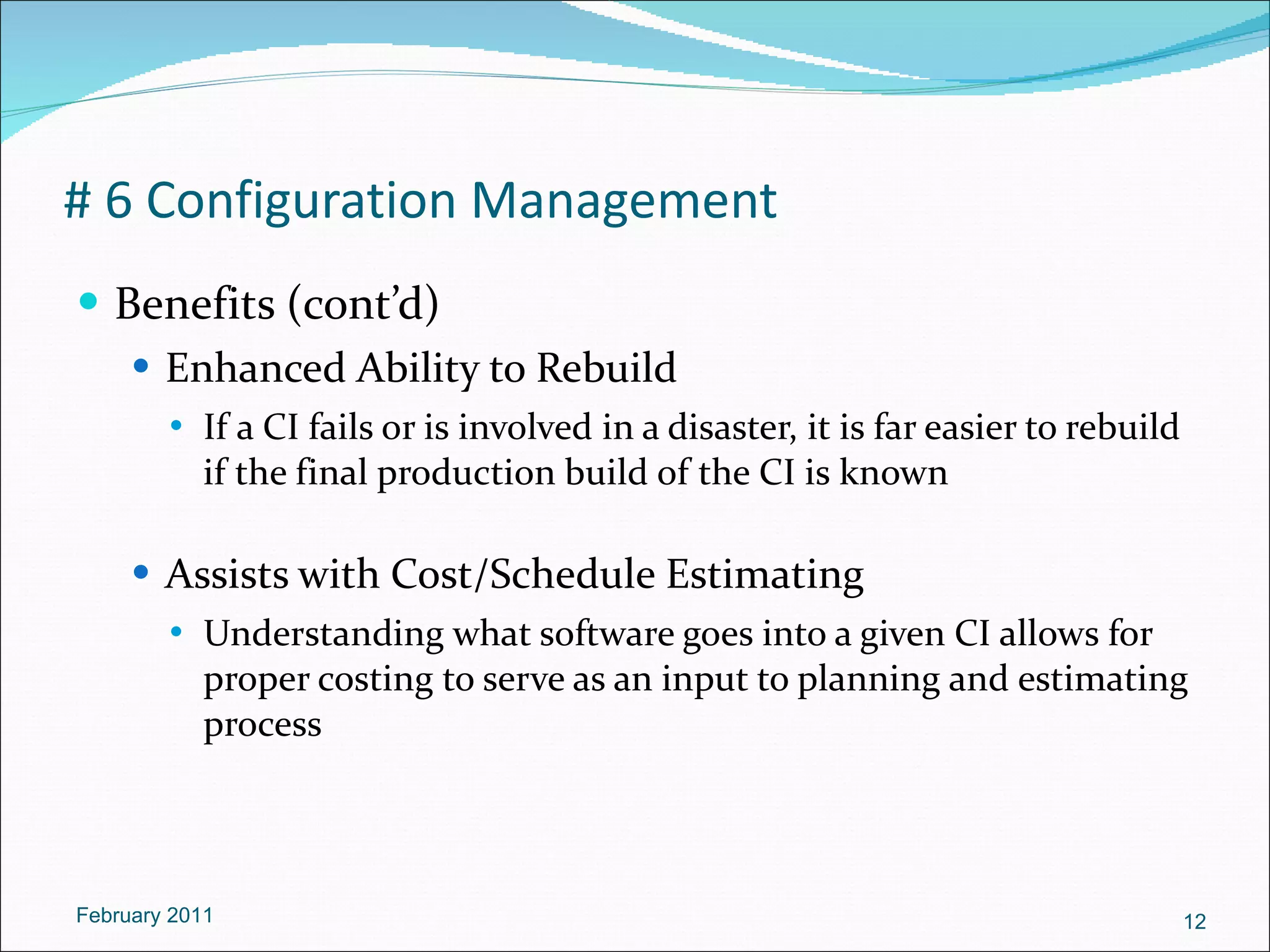 # 6 Configuration Management Benefits (cont’d) Enhanced Ability to Rebuild If a CI fails or is involved in a disaster, it is far easier to rebuild if the final production build of the CI is known Assists with Cost/Schedule Estimating Understanding what software goes into a given CI allows for proper costing to serve as an input to planning and estimating process February 2011 