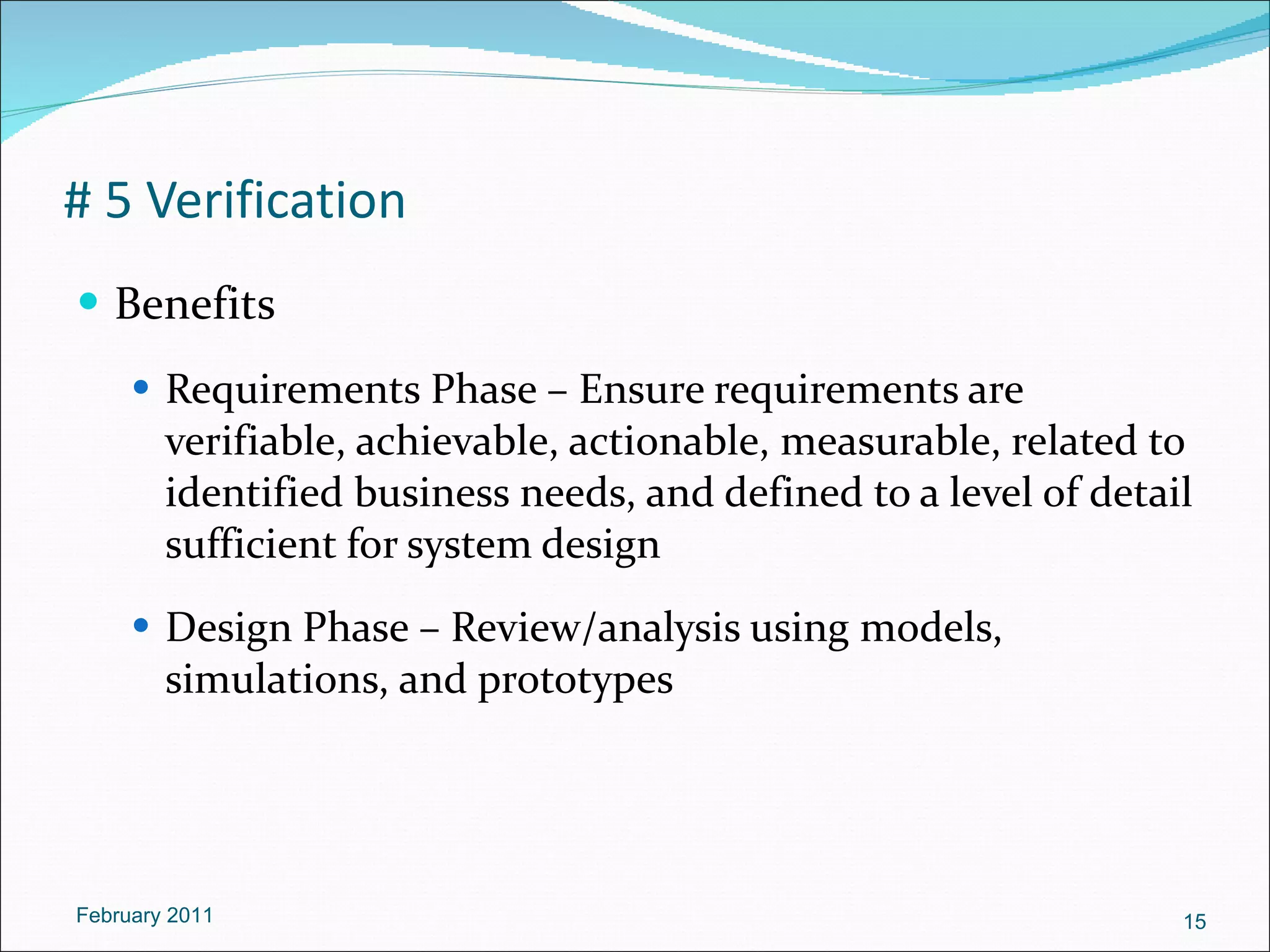 # 5 Verification Benefits Requirements Phase – Ensure requirements are verifiable, achievable, actionable, measurable, related to identified business needs, and defined to a level of detail sufficient for system design Design Phase – Review/analysis using models, simulations, and prototypes February 2011 