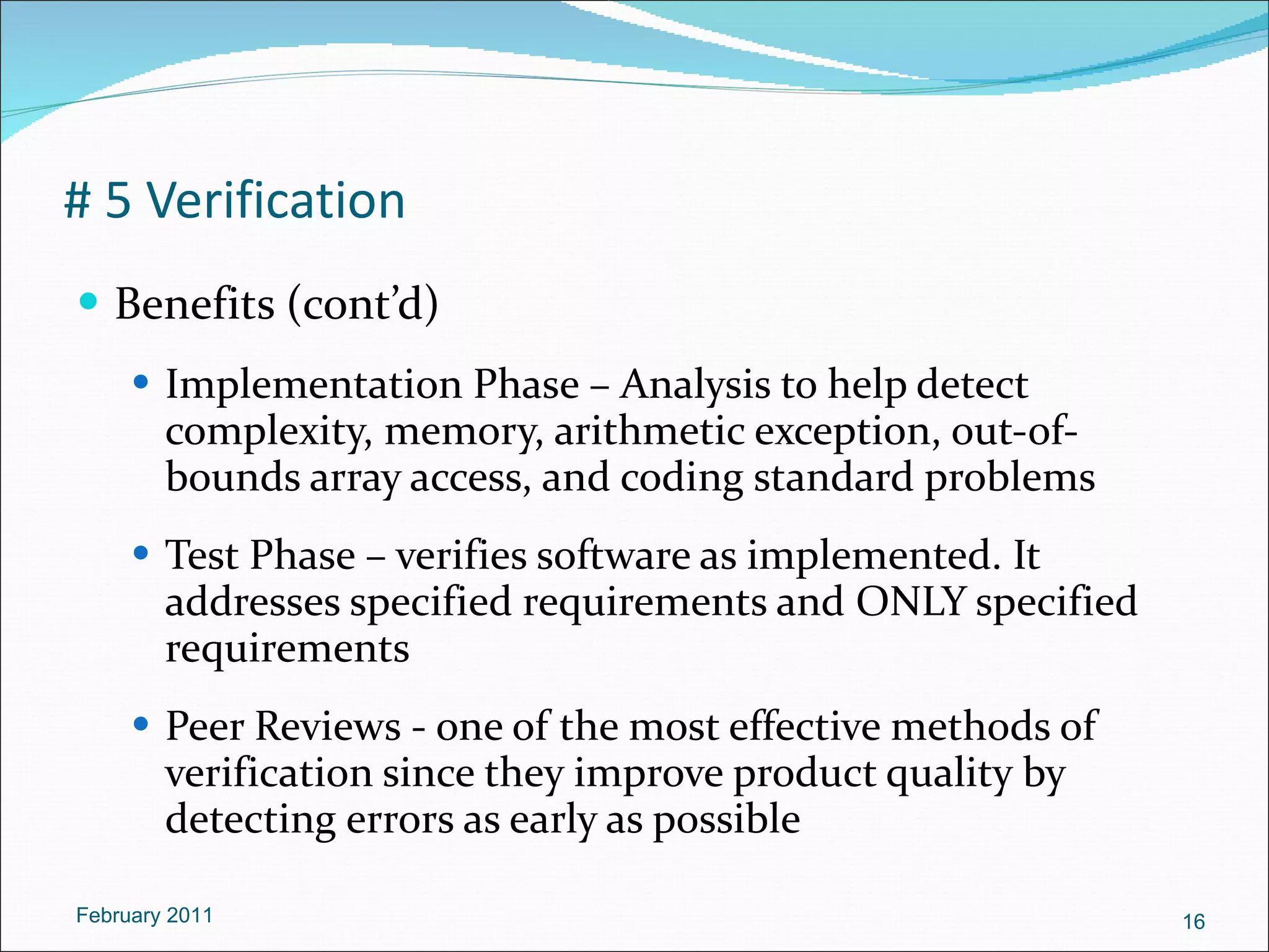 # 5 Verification Benefits (cont’d) Implementation Phase – Analysis to help detect complexity, memory, arithmetic exception, out-of-bounds array access, and coding standard problems Test Phase – verifies software as implemented. It addresses specified requirements and ONLY specified requirements Peer Reviews - one of the most effective methods of verification since they improve product quality by detecting errors as early as possible February 2011 