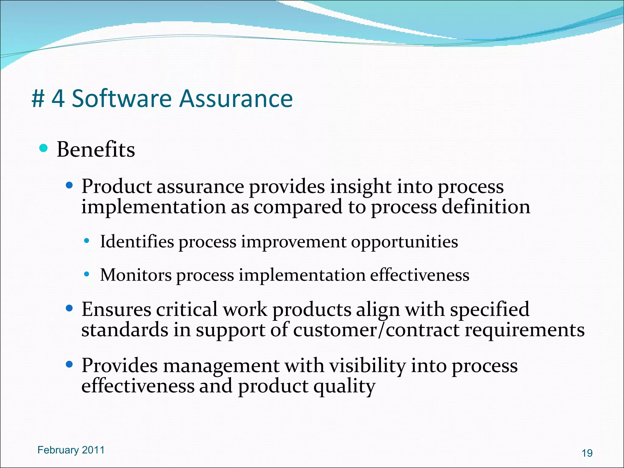 # 4 Software Assurance Benefits Product assurance provides insight into process implementation as compared to process definition Identifies process improvement opportunities Monitors process implementation effectiveness Ensures critical work products align with specified standards in support of customer/contract requirements Provides management with visibility into process effectiveness and product quality February 2011 