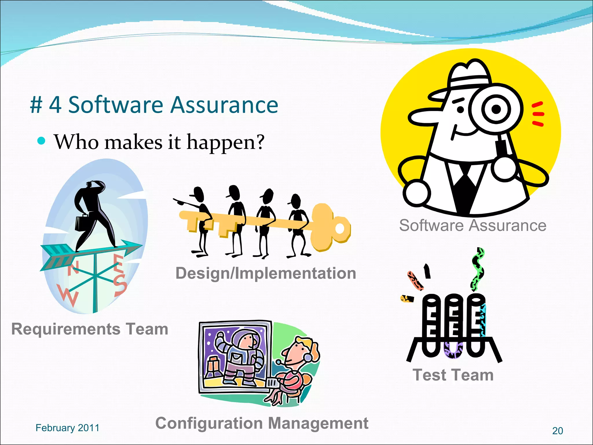 # 4 Software Assurance Who makes it happen? February 2011 Software Assurance Requirements Team Requirements Team Design/Implementation Design/Implementation Configuration Management Configuration Management Test Team Test Team 