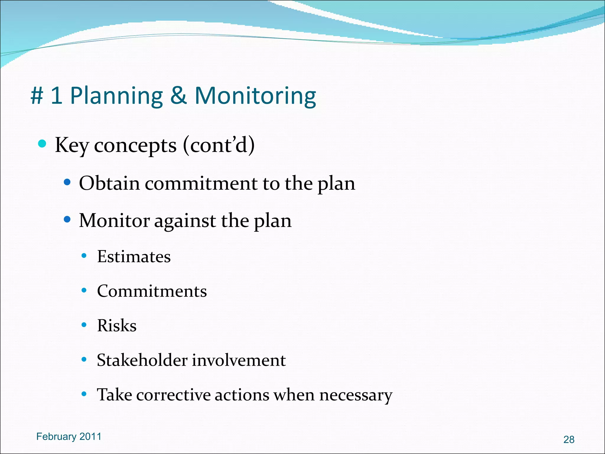 # 1 Planning & Monitoring Key concepts (cont’d) Obtain commitment to the plan Monitor against the plan Estimates  Commitments Risks Stakeholder involvement Take corrective actions when necessary February 2011 