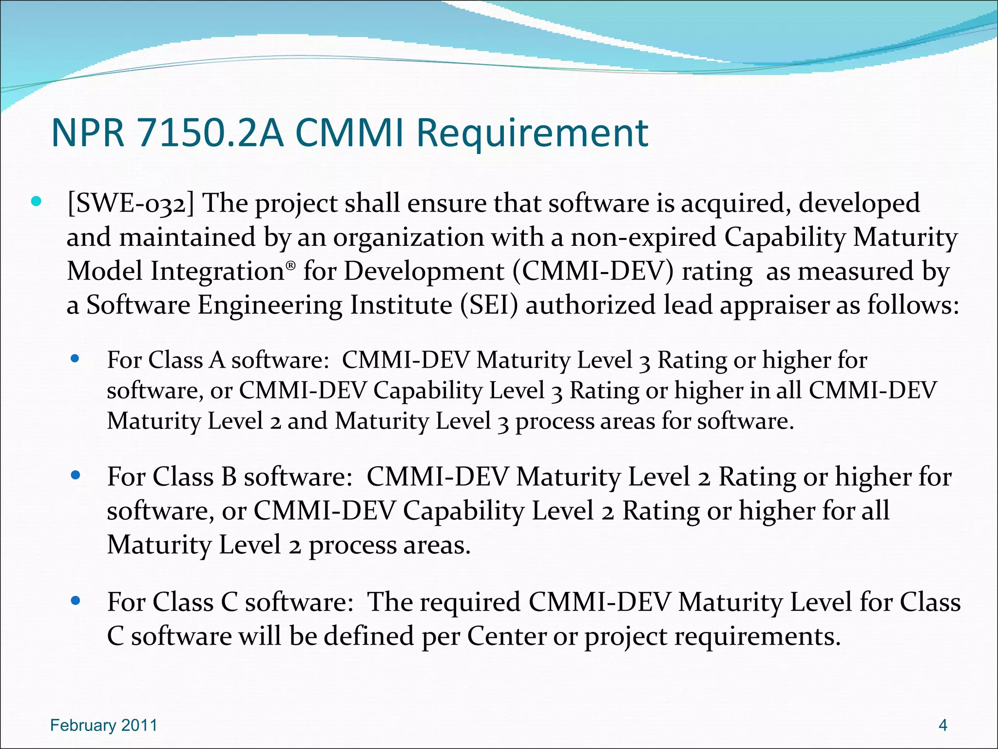 NPR 7150.2A  CMMI Requirement [SWE-032] The project shall ensure that software is acquired, developed and maintained by an organization with a non-expired Capability Maturity Model Integration® for Development (CMMI-DEV) rating  as measured by a Software Engineering Institute (SEI) authorized lead appraiser as follows: For Class A software:  CMMI-DEV Maturity Level 3 Rating or higher for software, or CMMI-DEV Capability Level 3 Rating or higher in all CMMI-DEV Maturity Level 2 and Maturity Level 3 process areas for software.  For Class B software:  CMMI-DEV Maturity Level 2 Rating or higher for software, or CMMI-DEV Capability Level 2 Rating or higher for all Maturity Level 2 process areas. For Class C software:  The required CMMI-DEV Maturity Level for Class C software will be defined per Center or project requirements. February 2011 