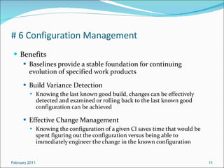 # 6 Configuration Management Benefits Baselines provide a stable foundation for continuing evolution of specified work products Build Variance Detection Knowing the last known good build, changes can be effectively detected and examined or rolling back to the last known good configuration can be achieved  Effective Change Management Knowing the configuration of a given CI saves time that would be spent figuring out the configuration versus being able to immediately engineer the change in the known configuration  February 2011 