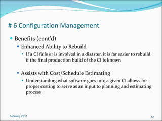 # 6 Configuration Management Benefits (cont’d) Enhanced Ability to Rebuild If a CI fails or is involved in a disaster, it is far easier to rebuild if the final production build of the CI is known Assists with Cost/Schedule Estimating Understanding what software goes into a given CI allows for proper costing to serve as an input to planning and estimating process February 2011 