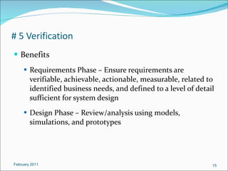 # 5 Verification Benefits Requirements Phase – Ensure requirements are verifiable, achievable, actionable, measurable, related to identified business needs, and defined to a level of detail sufficient for system design Design Phase – Review/analysis using models, simulations, and prototypes February 2011 