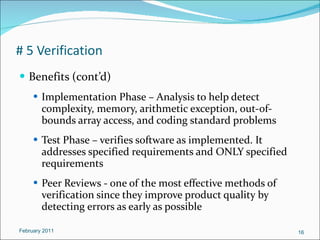 # 5 Verification Benefits (cont’d) Implementation Phase – Analysis to help detect complexity, memory, arithmetic exception, out-of-bounds array access, and coding standard problems Test Phase – verifies software as implemented. It addresses specified requirements and ONLY specified requirements Peer Reviews - one of the most effective methods of verification since they improve product quality by detecting errors as early as possible February 2011 