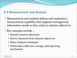 # 3 Measurement and Analysis Measurement and analysis defines and maintains a measurement capability that supports management information needs as they relate to mission objectives Key concepts include … Identify mission objectives Derive measures from mission objectives  Select analysis techniques Define data collection, storage, and reporting mechanism February 2011 