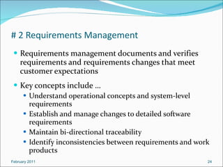 # 2 Requirements Management Requirements management documents and verifies requirements and requirements changes that meet customer expectations Key concepts include … Understand operational concepts and system-level requirements Establish and manage changes to detailed software requirements Maintain bi-directional traceability Identify inconsistencies between requirements and work products February 2011 