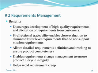 # 2 Requirements Management Benefits Encourages development of high-quality requirements and elicitation of requirements from customers Bi-directional traceability enables close evaluation to eliminate lower level requirements that do not support mission requirements Allows detailed requirements definition and tracking to ensure product completeness Enables requirements change management to ensure product lifecycle integrity Helps avoid requirement creep February 2011 