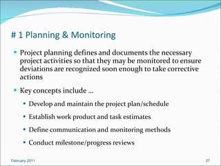 # 1 Planning & Monitoring Project planning defines and documents the necessary project activities so that they may be monitored to ensure deviations are recognized soon enough to take corrective actions  Key concepts include … Develop and maintain the project plan/schedule Establish work product and task estimates Define communication and monitoring methods Conduct milestone/progress reviews February 2011 