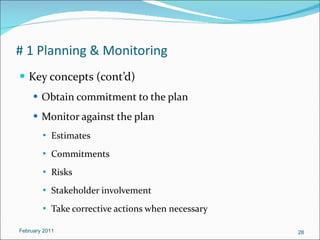 # 1 Planning & Monitoring Key concepts (cont’d) Obtain commitment to the plan Monitor against the plan Estimates  Commitments Risks Stakeholder involvement Take corrective actions when necessary February 2011 