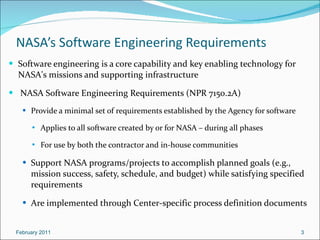 NASA’s Software Engineering Requirements Software engineering is a core capability and key enabling technology for NASA's missions and supporting infrastructure NASA Software Engineering Requirements (NPR 7150.2A) Provide a minimal set of requirements established by the Agency for software Applies to all software created by or for NASA – during all phases For use by both the contractor and in-house communities  Support NASA programs/projects to accomplish planned goals (e.g., mission success, safety, schedule, and budget) while satisfying specified requirements Are implemented through Center-specific process definition documents February 2011 