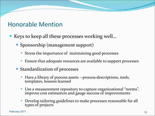 Honorable Mention Keys to keep all these processes working well… Sponsorship (management support) Stress the importance of  maintaining good processes Ensure that adequate resources are available to support processes Standardization of processes Have a library of process assets --process descriptions, tools, templates, lessons learned  Use a measurement repository to capture organizational “norms”, improve cost estimation and gauge success of improvements Develop tailoring guidelines to make processes reasonable for all types of projects February 2011 