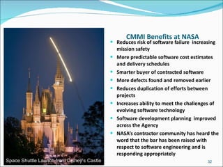 CMMI Benefits at NASA Reduces risk of software failure  increasing mission safety More predictable software cost estimates and delivery schedules Smarter buyer of contracted software More defects found and removed earlier Reduces duplication of efforts between projects Increases ability to meet the challenges of evolving software technology Software development planning  improved across the Agency NASA’s contractor community has heard the word that the bar has been raised with respect to software engineering and is responding appropriately February 2011 Space Shuttle Launch from Disney’s Castle 