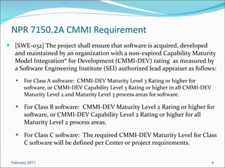 NPR 7150.2A  CMMI Requirement [SWE-032] The project shall ensure that software is acquired, developed and maintained by an organization with a non-expired Capability Maturity Model Integration® for Development (CMMI-DEV) rating  as measured by a Software Engineering Institute (SEI) authorized lead appraiser as follows: For Class A software:  CMMI-DEV Maturity Level 3 Rating or higher for software, or CMMI-DEV Capability Level 3 Rating or higher in all CMMI-DEV Maturity Level 2 and Maturity Level 3 process areas for software.  For Class B software:  CMMI-DEV Maturity Level 2 Rating or higher for software, or CMMI-DEV Capability Level 2 Rating or higher for all Maturity Level 2 process areas. For Class C software:  The required CMMI-DEV Maturity Level for Class C software will be defined per Center or project requirements. February 2011 