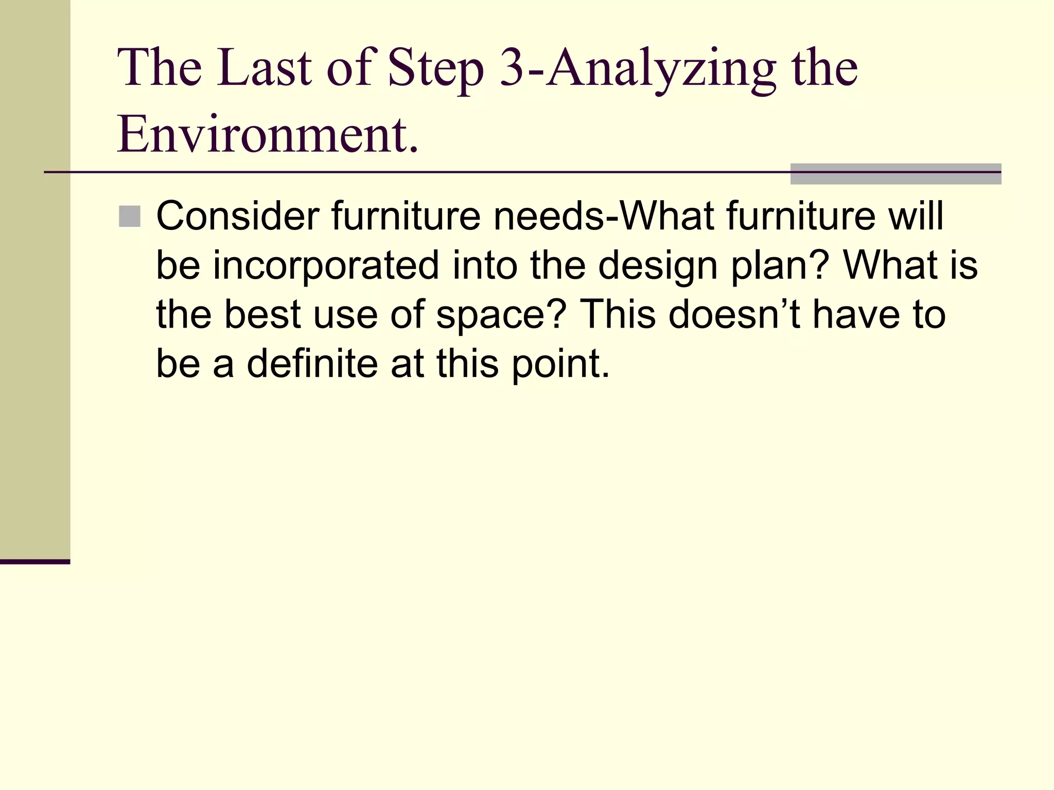 The Last of Step 3-Analyzing the
Environment.
 Consider furniture needs-What furniture will
be incorporated into the design plan? What is
the best use of space? This doesn’t have to
be a definite at this point.
 