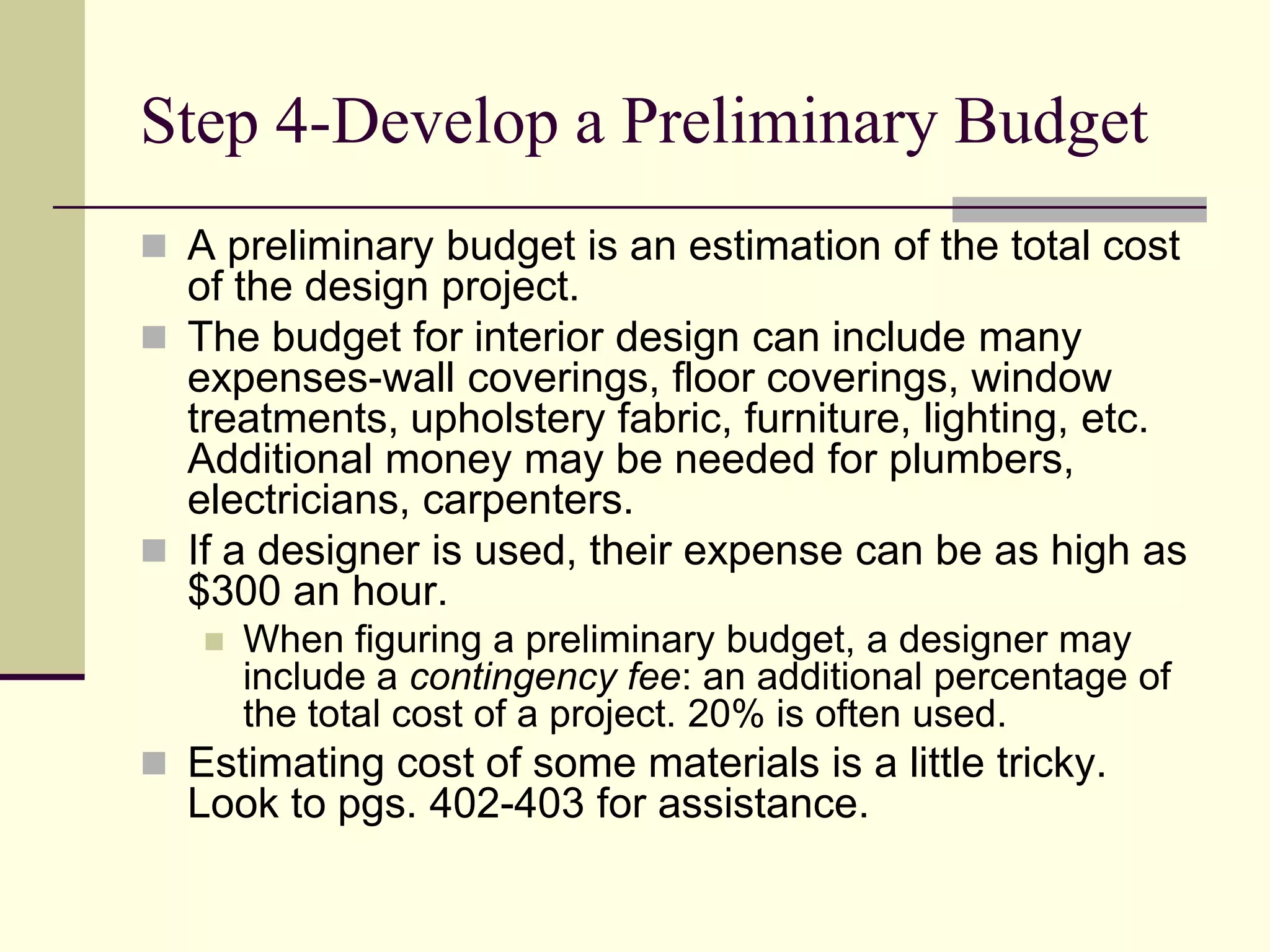 Step 4-Develop a Preliminary Budget
 A preliminary budget is an estimation of the total cost
of the design project.
 The budget for interior design can include many
expenses-wall coverings, floor coverings, window
treatments, upholstery fabric, furniture, lighting, etc.
Additional money may be needed for plumbers,
electricians, carpenters.
 If a designer is used, their expense can be as high as
$300 an hour.
 When figuring a preliminary budget, a designer may
include a contingency fee: an additional percentage of
the total cost of a project. 20% is often used.
 Estimating cost of some materials is a little tricky.
Look to pgs. 402-403 for assistance.
 