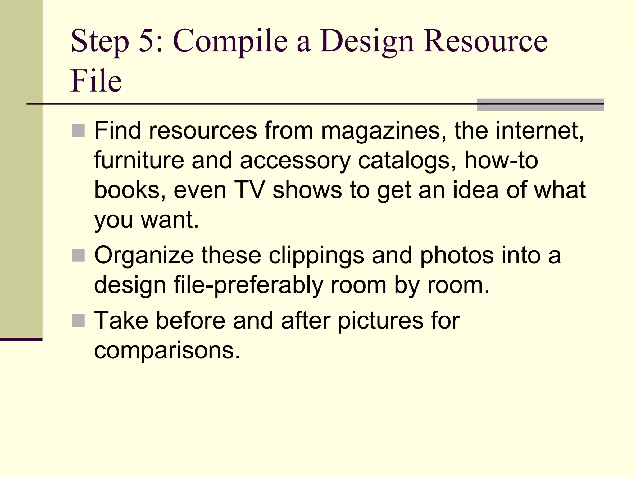 Step 5: Compile a Design Resource
File
 Find resources from magazines, the internet,
furniture and accessory catalogs, how-to
books, even TV shows to get an idea of what
you want.
 Organize these clippings and photos into a
design file-preferably room by room.
 Take before and after pictures for
comparisons.
 