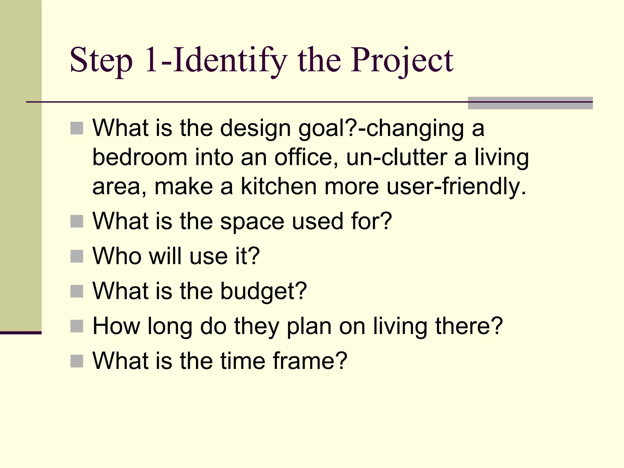 Step 1-Identify the Project
 What is the design goal?-changing a
bedroom into an office, un-clutter a living
area, make a kitchen more user-friendly.
 What is the space used for?
 Who will use it?
 What is the budget?
 How long do they plan on living there?
 What is the time frame?
 