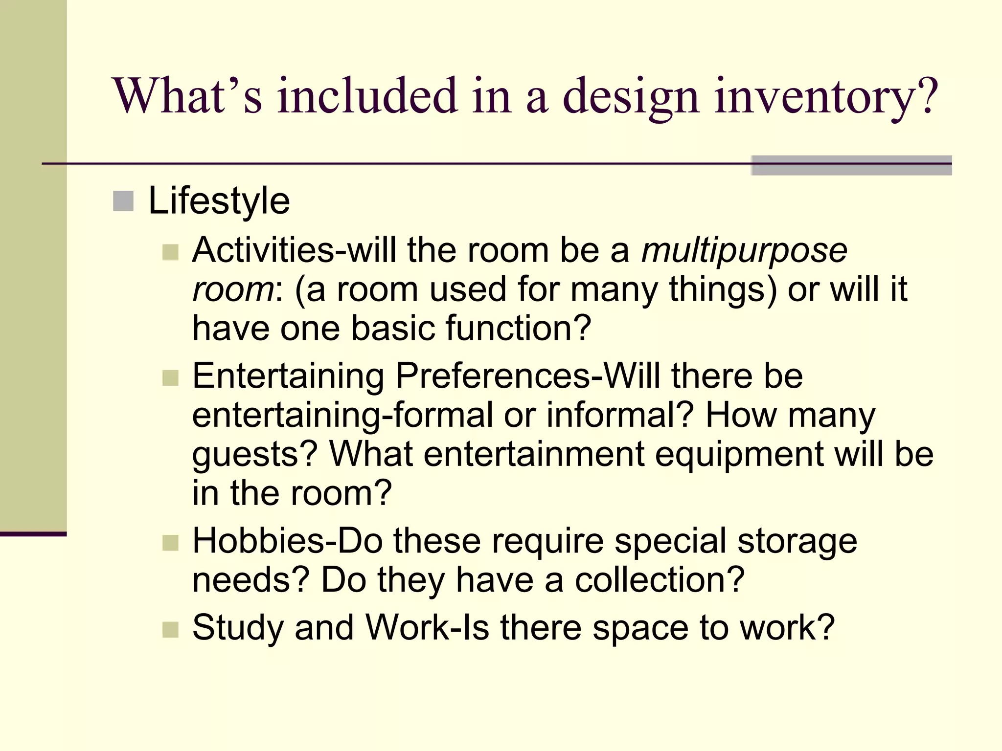 What’s included in a design inventory?
 Lifestyle
 Activities-will the room be a multipurpose
room: (a room used for many things) or will it
have one basic function?
 Entertaining Preferences-Will there be
entertaining-formal or informal? How many
guests? What entertainment equipment will be
in the room?
 Hobbies-Do these require special storage
needs? Do they have a collection?
 Study and Work-Is there space to work?
 