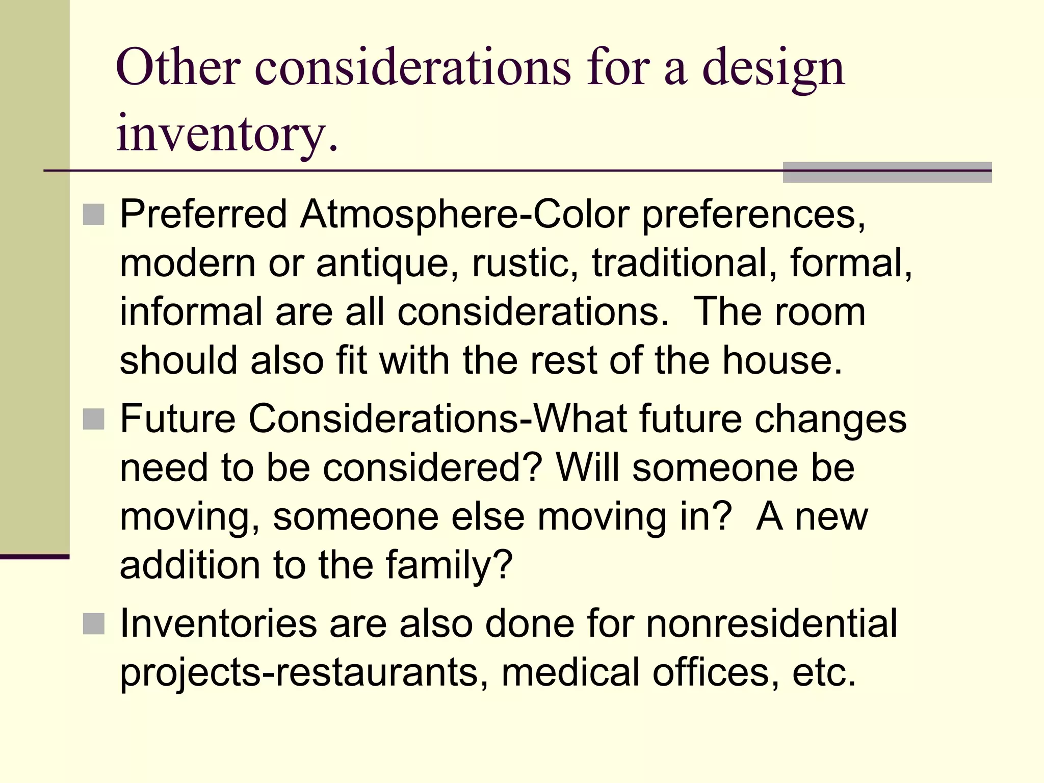 Other considerations for a design
inventory.
 Preferred Atmosphere-Color preferences,
modern or antique, rustic, traditional, formal,
informal are all considerations. The room
should also fit with the rest of the house.
 Future Considerations-What future changes
need to be considered? Will someone be
moving, someone else moving in? A new
addition to the family?
 Inventories are also done for nonresidential
projects-restaurants, medical offices, etc.
 
