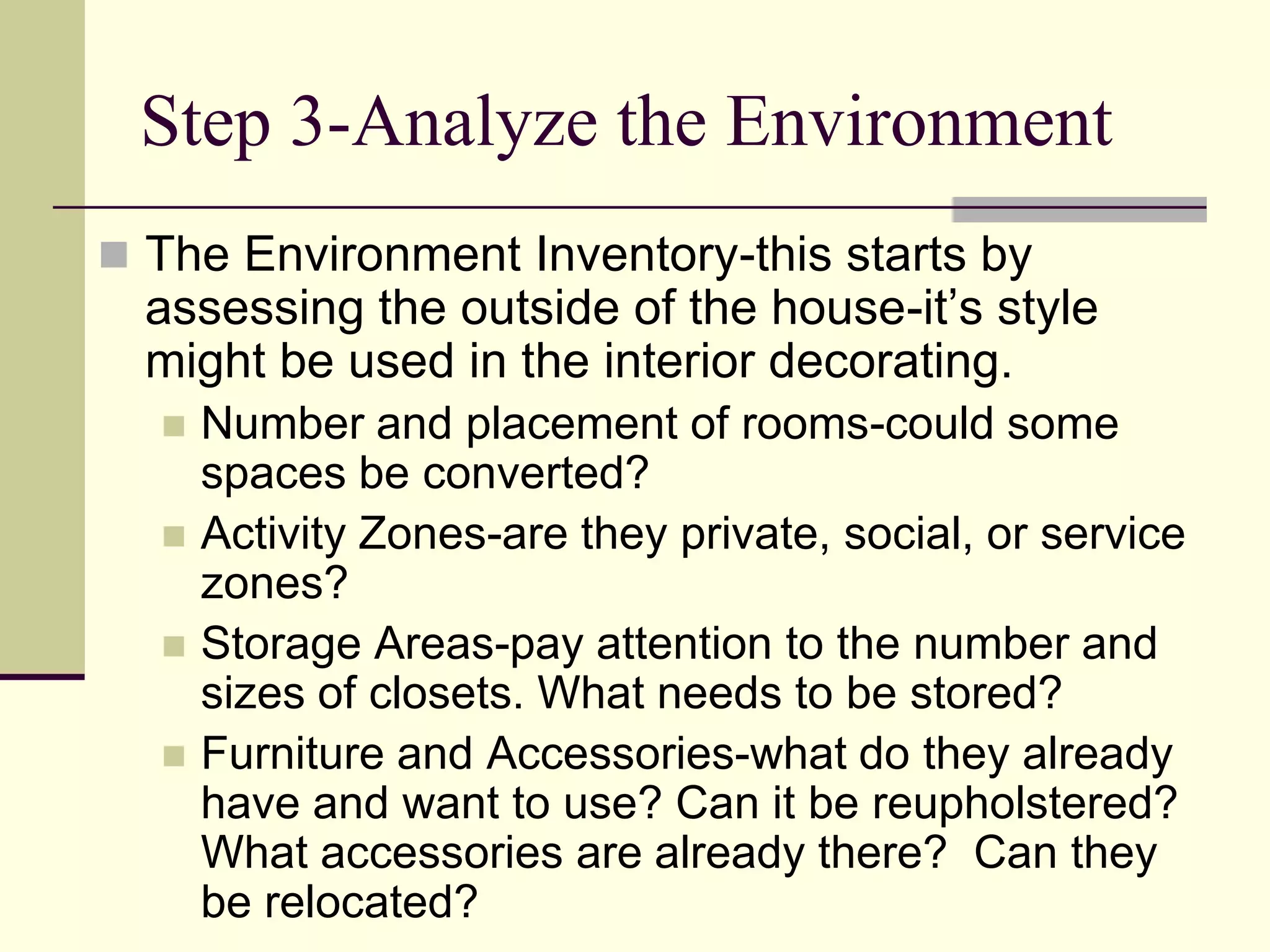 Step 3-Analyze the Environment
 The Environment Inventory-this starts by
assessing the outside of the house-it’s style
might be used in the interior decorating.
 Number and placement of rooms-could some
spaces be converted?
 Activity Zones-are they private, social, or service
zones?
 Storage Areas-pay attention to the number and
sizes of closets. What needs to be stored?
 Furniture and Accessories-what do they already
have and want to use? Can it be reupholstered?
What accessories are already there? Can they
be relocated?
 