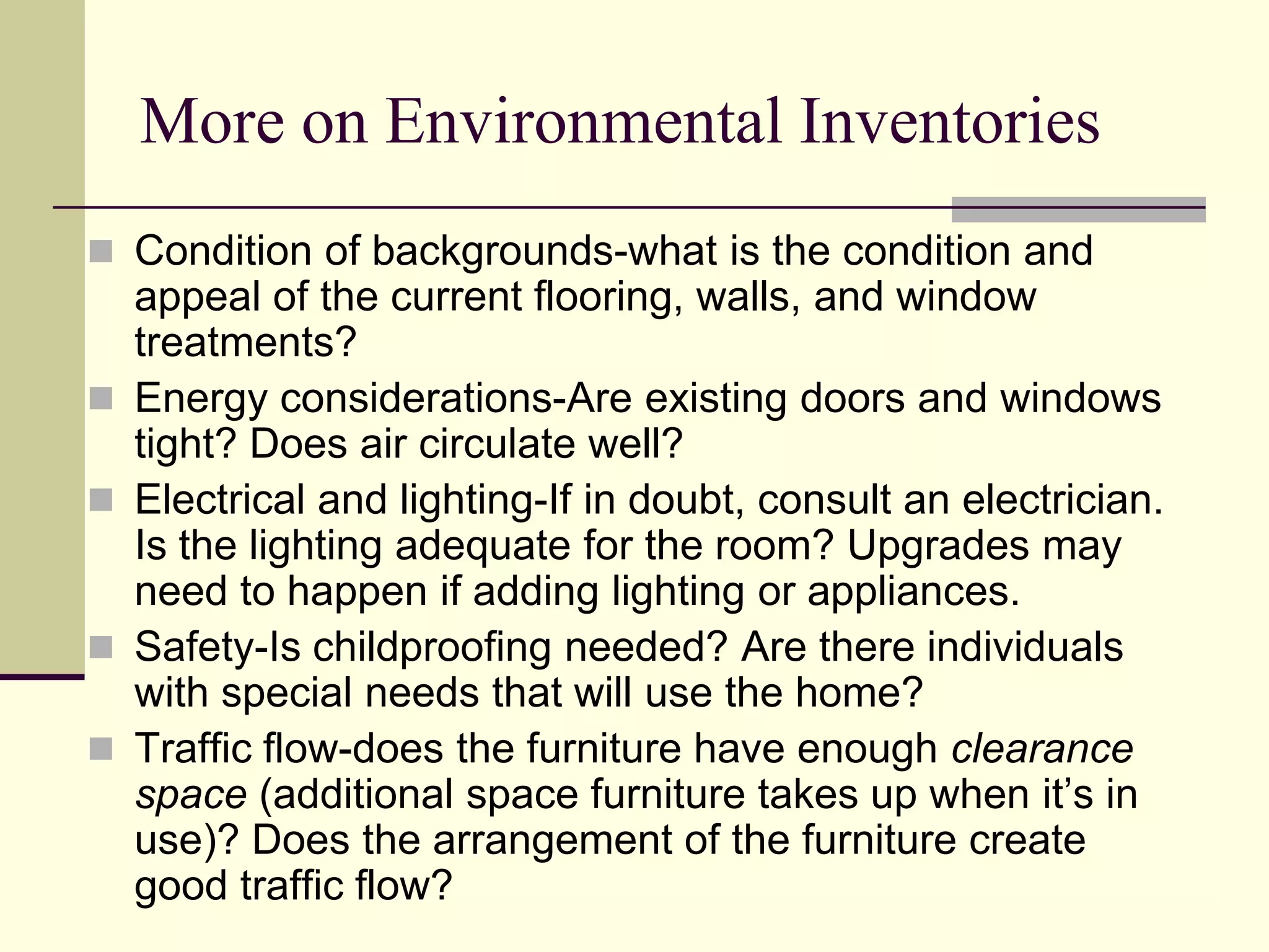 More on Environmental Inventories
 Condition of backgrounds-what is the condition and
appeal of the current flooring, walls, and window
treatments?
 Energy considerations-Are existing doors and windows
tight? Does air circulate well?
 Electrical and lighting-If in doubt, consult an electrician.
Is the lighting adequate for the room? Upgrades may
need to happen if adding lighting or appliances.
 Safety-Is childproofing needed? Are there individuals
with special needs that will use the home?
 Traffic flow-does the furniture have enough clearance
space (additional space furniture takes up when it’s in
use)? Does the arrangement of the furniture create
good traffic flow?
 
