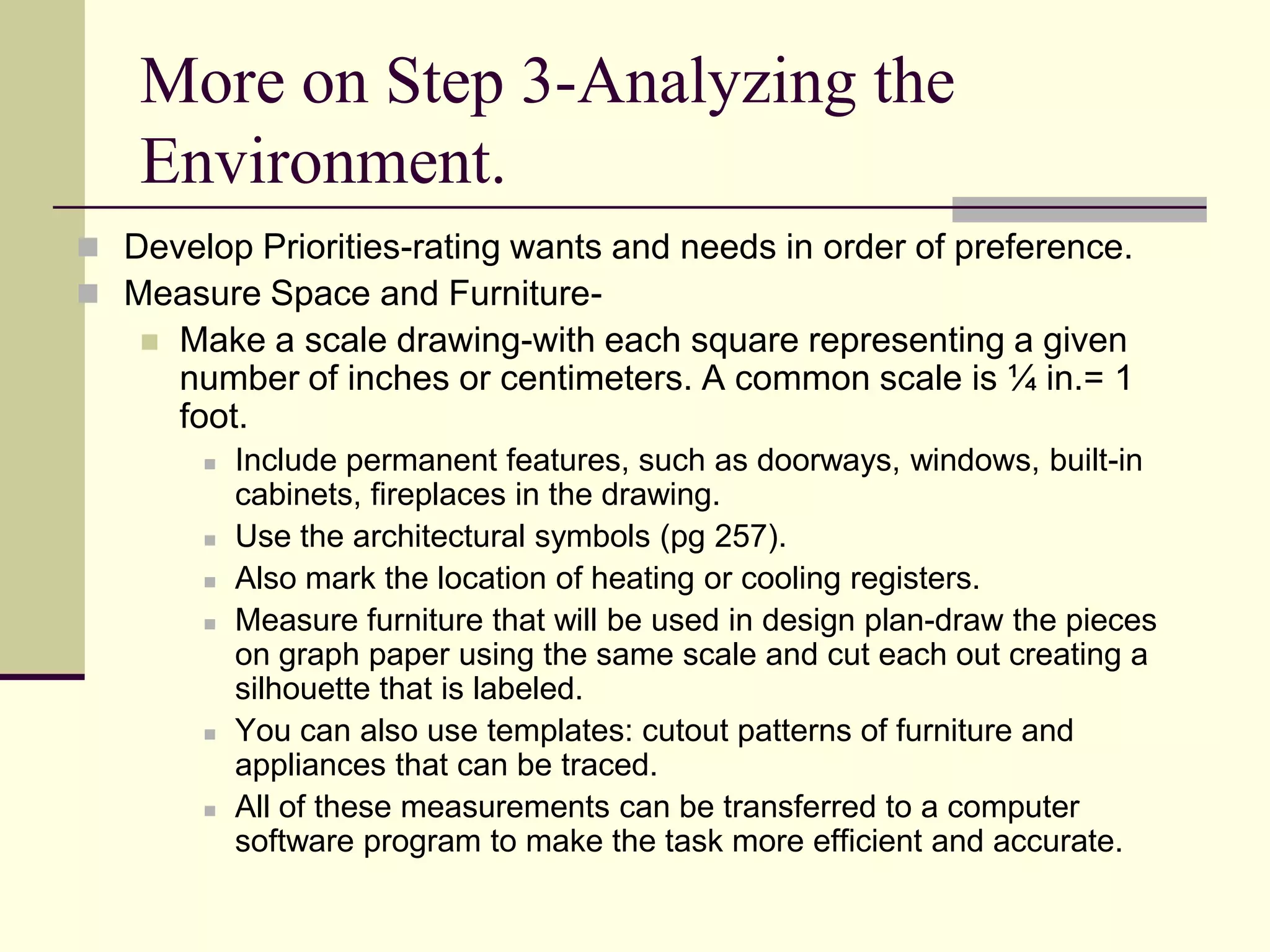 More on Step 3-Analyzing the
Environment.
 Develop Priorities-rating wants and needs in order of preference.
 Measure Space and Furniture-
 Make a scale drawing-with each square representing a given
number of inches or centimeters. A common scale is ¼ in.= 1
foot.
 Include permanent features, such as doorways, windows, built-in
cabinets, fireplaces in the drawing.
 Use the architectural symbols (pg 257).
 Also mark the location of heating or cooling registers.
 Measure furniture that will be used in design plan-draw the pieces
on graph paper using the same scale and cut each out creating a
silhouette that is labeled.
 You can also use templates: cutout patterns of furniture and
appliances that can be traced.
 All of these measurements can be transferred to a computer
software program to make the task more efficient and accurate.
 