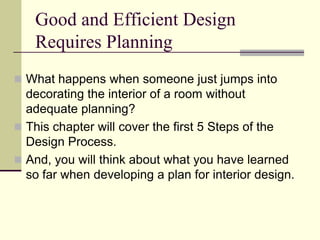 Good and Efficient Design
Requires Planning
 What happens when someone just jumps into
decorating the interior of a room without
adequate planning?
 This chapter will cover the first 5 Steps of the
Design Process.
 And, you will think about what you have learned
so far when developing a plan for interior design.
 