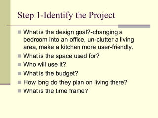Step 1-Identify the Project
 What is the design goal?-changing a
bedroom into an office, un-clutter a living
area, make a kitchen more user-friendly.
 What is the space used for?
 Who will use it?
 What is the budget?
 How long do they plan on living there?
 What is the time frame?
 