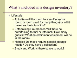 What’s included in a design inventory?
 Lifestyle
 Activities-will the room be a multipurpose
room: (a room used for many things) or will it
have one basic function?
 Entertaining Preferences-Will there be
entertaining-formal or informal? How many
guests? What entertainment equipment will be
in the room?
 Hobbies-Do these require special storage
needs? Do they have a collection?
 Study and Work-Is there space to work?
 