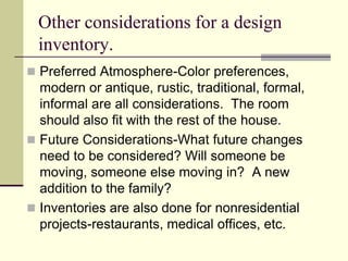Other considerations for a design
inventory.
 Preferred Atmosphere-Color preferences,
modern or antique, rustic, traditional, formal,
informal are all considerations. The room
should also fit with the rest of the house.
 Future Considerations-What future changes
need to be considered? Will someone be
moving, someone else moving in? A new
addition to the family?
 Inventories are also done for nonresidential
projects-restaurants, medical offices, etc.
 