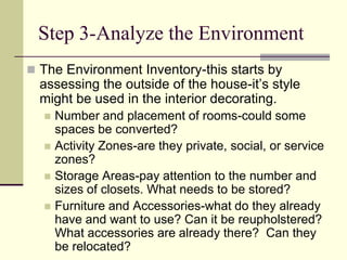 Step 3-Analyze the Environment
 The Environment Inventory-this starts by
assessing the outside of the house-it’s style
might be used in the interior decorating.
 Number and placement of rooms-could some
spaces be converted?
 Activity Zones-are they private, social, or service
zones?
 Storage Areas-pay attention to the number and
sizes of closets. What needs to be stored?
 Furniture and Accessories-what do they already
have and want to use? Can it be reupholstered?
What accessories are already there? Can they
be relocated?
 