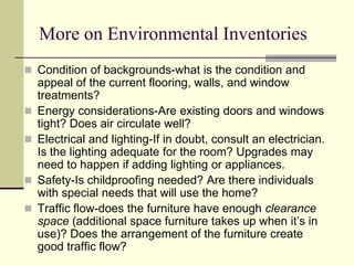 More on Environmental Inventories
 Condition of backgrounds-what is the condition and
appeal of the current flooring, walls, and window
treatments?
 Energy considerations-Are existing doors and windows
tight? Does air circulate well?
 Electrical and lighting-If in doubt, consult an electrician.
Is the lighting adequate for the room? Upgrades may
need to happen if adding lighting or appliances.
 Safety-Is childproofing needed? Are there individuals
with special needs that will use the home?
 Traffic flow-does the furniture have enough clearance
space (additional space furniture takes up when it’s in
use)? Does the arrangement of the furniture create
good traffic flow?
 