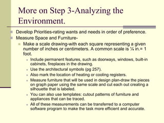More on Step 3-Analyzing the
Environment.
 Develop Priorities-rating wants and needs in order of preference.
 Measure Space and Furniture-
 Make a scale drawing-with each square representing a given
number of inches or centimeters. A common scale is ¼ in.= 1
foot.
 Include permanent features, such as doorways, windows, built-in
cabinets, fireplaces in the drawing.
 Use the architectural symbols (pg 257).
 Also mark the location of heating or cooling registers.
 Measure furniture that will be used in design plan-draw the pieces
on graph paper using the same scale and cut each out creating a
silhouette that is labeled.
 You can also use templates: cutout patterns of furniture and
appliances that can be traced.
 All of these measurements can be transferred to a computer
software program to make the task more efficient and accurate.
 